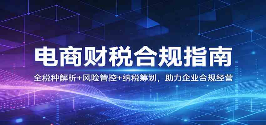 电商财税合规指南：全税种解析+风险管控+纳税筹划，助力企业合规经营-易创网