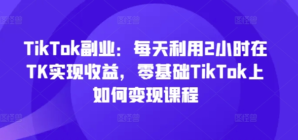 TikTok副业：每天利用2小时在TK实现收益，零基础TikTok上如何变现课程-易创网