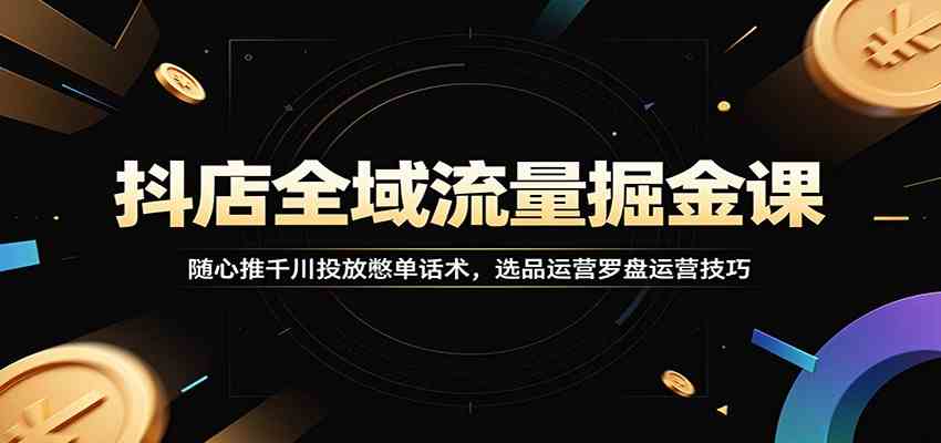 抖店全域流量掘金课：随心推千川投放憋单话术，选品运营罗盘运营技巧-易创网
