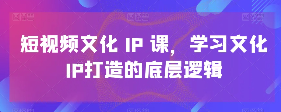 短视频文化IP课，学习文化IP打造的底层逻辑-易创网