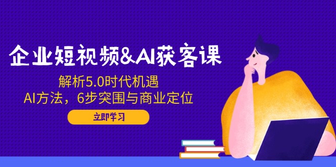 企业短视频&AI获客课：解析5.0时代机遇，AI方法，6步突围与商业定位-云创网