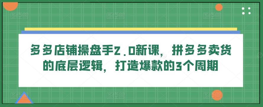 多多店铺操盘手2.0新课，拼多多卖货的底层逻辑，打造爆款的3个周期-易创网