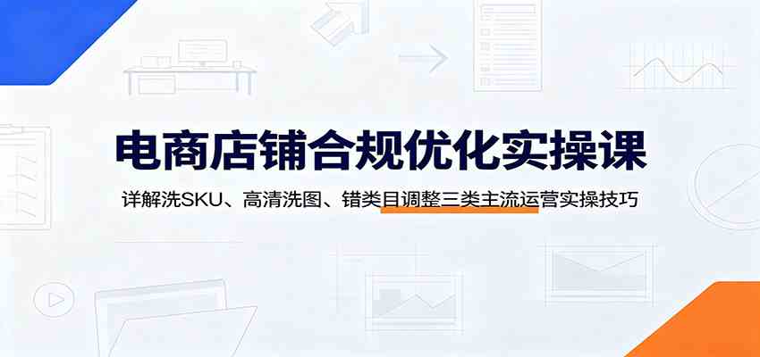 电商店铺合规优化实操课：详解洗SKU、高清洗图、错类目调整三类主流运营实操技巧-易创网