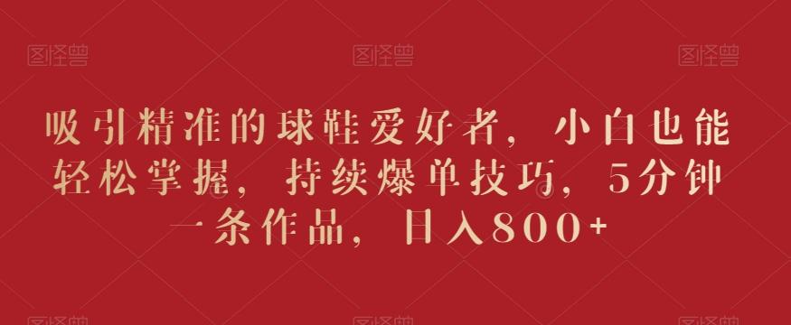 吸引精准的球鞋爱好者，小白也能轻松掌握，持续爆单技巧，5分钟一条作品，日入800+【揭秘】-易创网