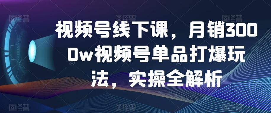 视频号线下课，月销3000w视频号单品打爆玩法，实操全解析-易创网