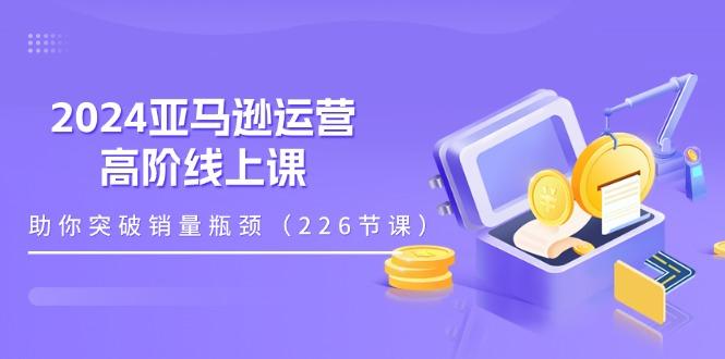 2024亚马逊运营-高阶线上课，助你突破销量瓶颈(228节课-易创网