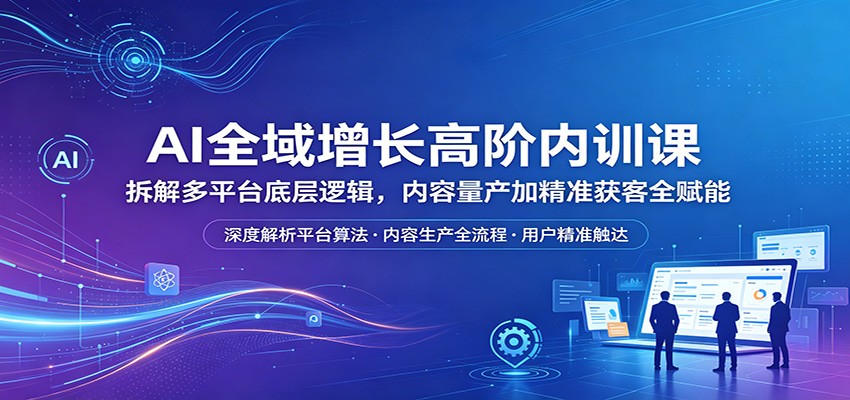 AI全域增长高阶内训课：拆解多平台底层逻辑，内容量产加精准获客全赋能-易创网