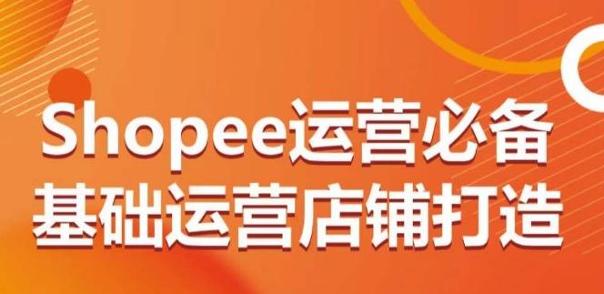 Shopee运营必备基础运营店铺打造，多层次的教你从0-1运营店铺网赚项目-副业赚线-互联网创业-资源整合易创网