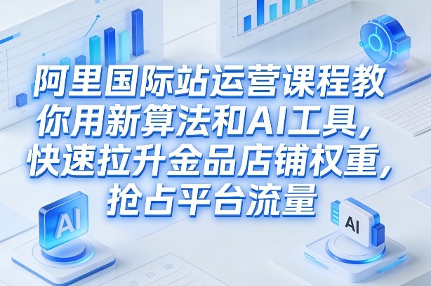 阿里国际站运营课程，教你用新算法和AI工具，快速拉升金品店铺权重，抢占平台流量（更新2026年08月）-易创网