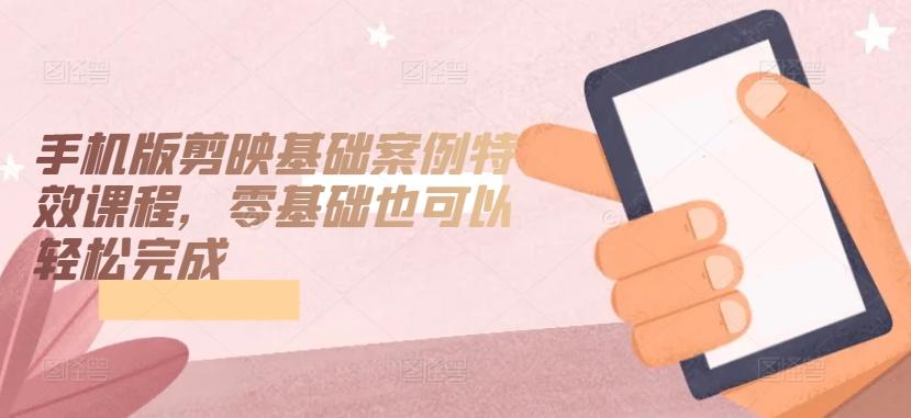 手机版剪映基础案例特效课程，零基础也可以轻松完成-易创网