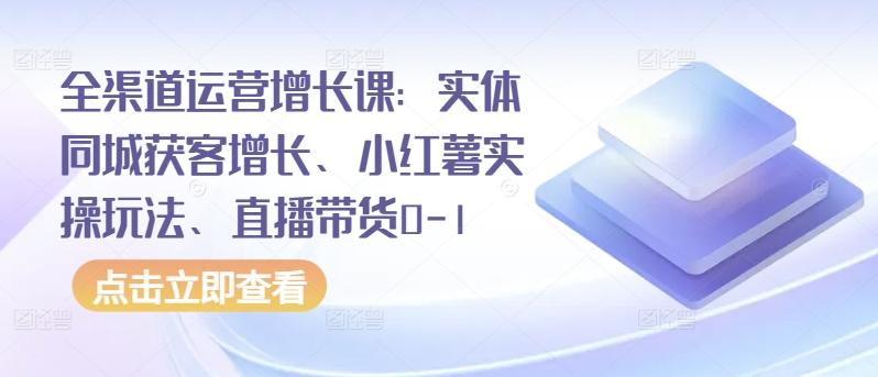 全渠道运营增长课：实体同城获客增长、小红薯实操玩法、直播带货0-1-易创网