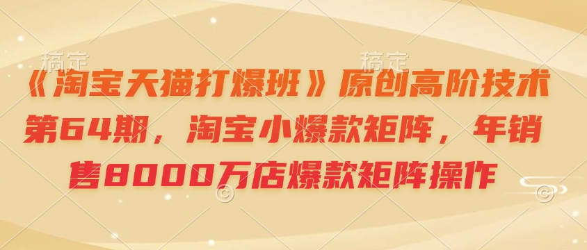 《淘宝天猫打爆班》原创高阶技术第64期，淘宝小爆款矩阵，年销售8000万店爆款矩阵操作-易创网