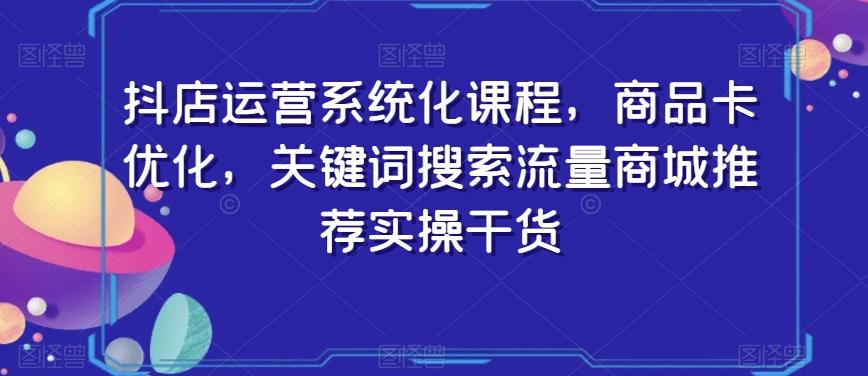 抖店运营系统化课程，商品卡优化，关键词搜索流量商城推荐实操干货网赚项目-副业赚线-互联网创业-资源整合易创网