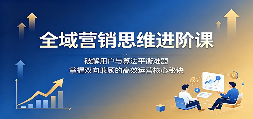 全域营销思维进阶课：破解用户与算法平衡难题，掌握双向兼顾的高效运营核心秘诀-易创网