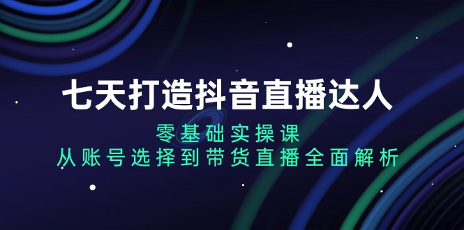 七天打造抖音直播达人：零基础实操课，从账号选择到带货直播全面解析-云创网