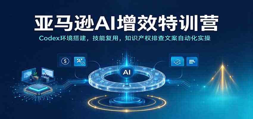 亚马逊AI增效特训营：Codex环境搭建，技能复用，知识产权排查文案自动化实操-易创网
