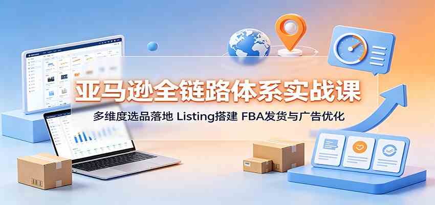 亚马逊全链路体系实战课：多维度选品落地，Listing搭建，FBA发货与广告优化-易创网