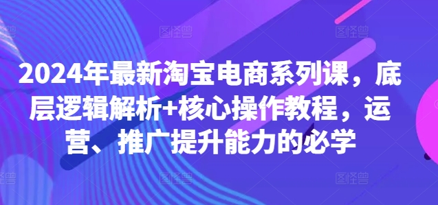 2024年最新淘宝电商系列课，底层逻辑解析+核心操作教程，运营、推广提升能力的必学-易创网