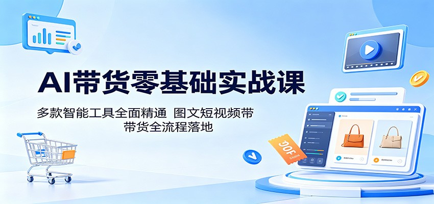 AI带货零基础实战课：多款智能工具全面精通，图文短视频带货全流程落地-易创网