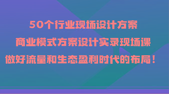 50个行业现场设计方案，商业模式方案设计实录现场课，做好流量和生态盈利时代的布局！网赚项目-副业赚线-互联网创业-资源整合易创网
