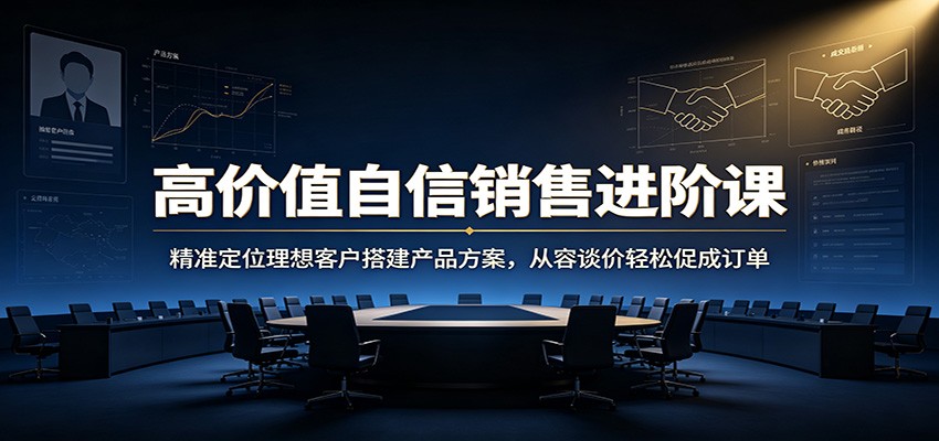 高价值自信销售进阶课：精准定位理想客户搭建产品方案，从容谈价轻松促成订单-易创网
