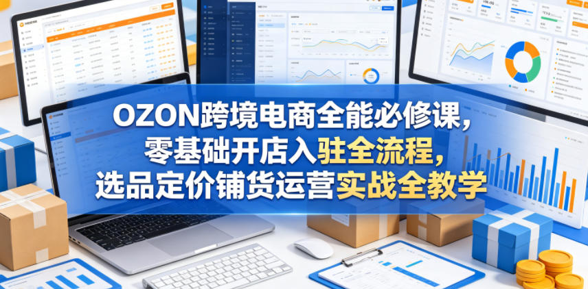 OZON跨境电商全能必修课，零基础开店入驻全流程，选品定价铺货运营实战全教学-易创网