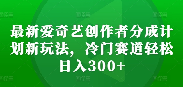 最新爱奇艺创作者分成计划新玩法，冷门赛道轻松日入300+【揭秘】-易创网