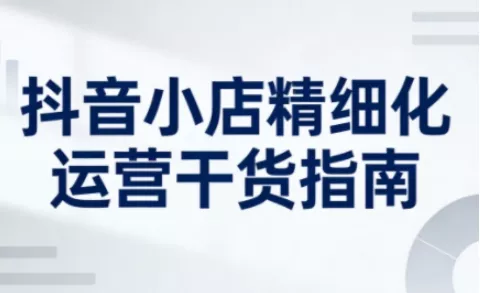 抖音小店精细化运营干货指南新版，助力商家系统提升店铺运营能力(更新26年6月)-易创网