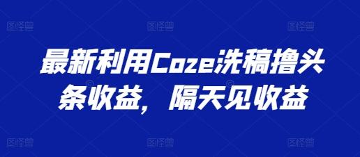 最新利用Coze洗稿撸头条收益，隔天见收益【揭秘】网赚项目-副业赚线-互联网创业-资源整合易创网