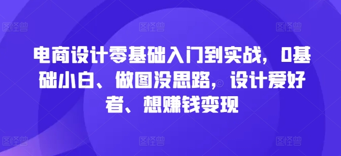 电商设计零基础入门到实战，0基础小白、做图没思路，设计爱好者、想赚钱变现-易创网
