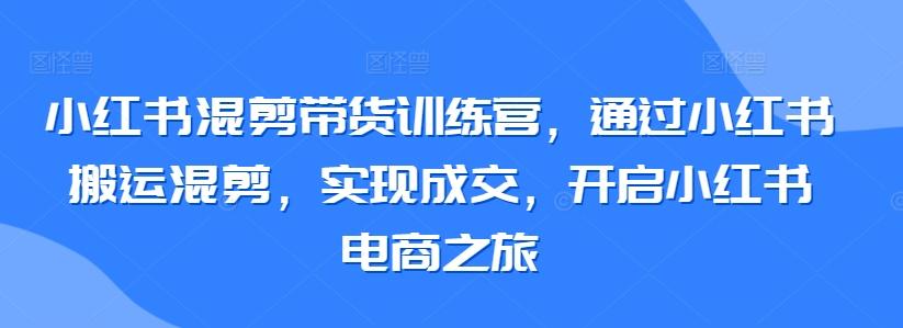 小红书混剪带货训练营，通过小红书搬运混剪，实现成交，开启小红书电商之旅-易创网