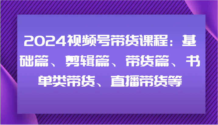 2024视频号带货课程：基础篇、剪辑篇、带货篇、书单类带货、直播带货等-易创网