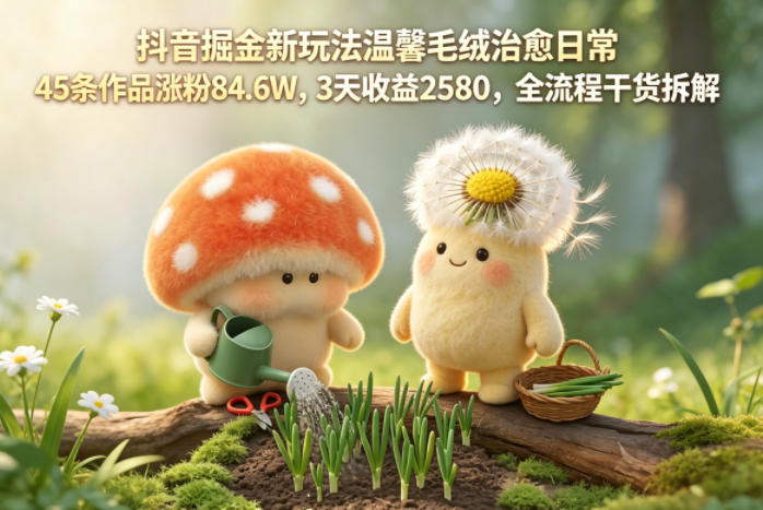 抖音掘金新玩法温馨毛绒治愈日常，45条作品涨粉84.6W，3天收益2580，全流程干货拆解-易创网
