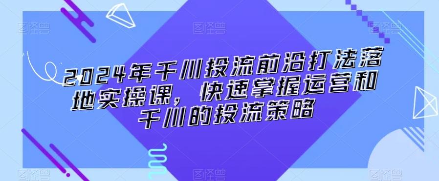 2024年千川投流前沿打法落地实操课，快速掌握运营和千川的投流策略-易创网