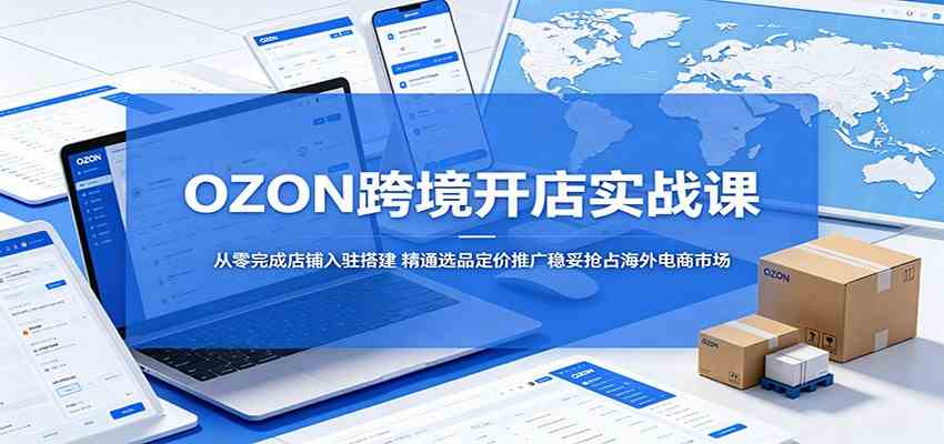 OZON跨境开店实战课：从零完成店铺入驻搭建，精通选品定价推广稳妥抢占海外电商市场-易创网