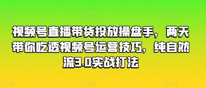 视频号直播带货投放操盘手，两天带你吃透视频号运营技巧，纯自然流3.0实战打法-易创网
