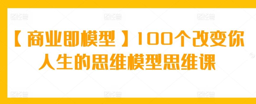 【商业即模型】100个改变你人生的思维模型思维课网赚项目-副业赚线-互联网创业-资源整合易创网