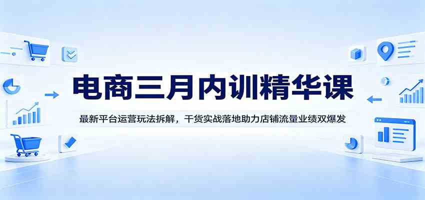 电商三月内训精华课：最新平台运营玩法拆解，干货实战落地助力店铺流量业绩双爆发-易创网