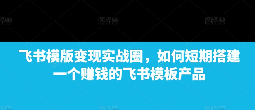 飞书模版变现实战圈，如何短期搭建一个赚钱的飞书模板产品网赚项目-副业赚线-互联网创业-资源整合易创网