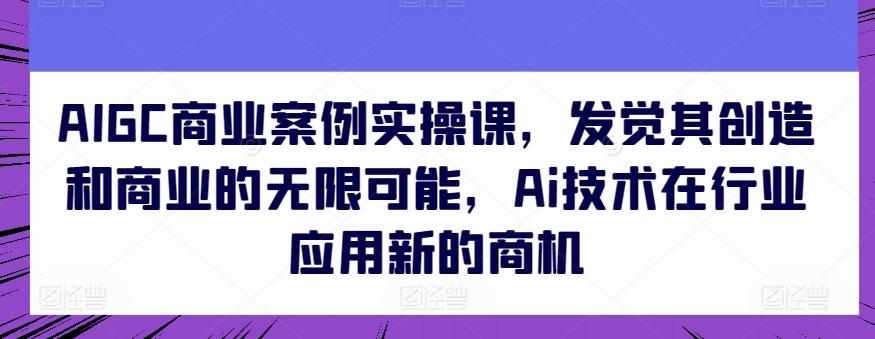 AIGC商业案例实操课，发觉其创造和商业的无限可能，Ai技术在行业应用新的商机-易创网