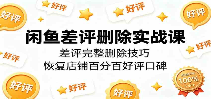闲鱼差评删除实战课：差评完整删除技巧，恢复店铺百分百好评口碑-易创网